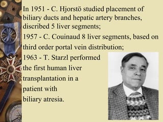 In 1951 - C. Hjorstö studied placement of
biliary ducts and hepatic artery branches,
discribed 5 liver segments;
1957 - C. Couinaud 8 liver segments, based on
third order portal vein distribution;
1963 - T. Starzl performed
the first human liver
transplantation in a
patient with
biliary atresia.
 