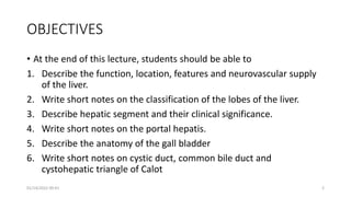 OBJECTIVES
• At the end of this lecture, students should be able to
1. Describe the function, location, features and neurovascular supply
of the liver.
2. Write short notes on the classification of the lobes of the liver.
3. Describe hepatic segment and their clinical significance.
4. Write short notes on the portal hepatis.
5. Describe the anatomy of the gall bladder
6. Write short notes on cystic duct, common bile duct and
cystohepatic triangle of Calot
01/14/2022 09:41 2
 