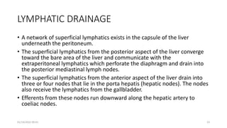 LYMPHATIC DRAINAGE
• A network of superficial lymphatics exists in the capsule of the liver
underneath the peritoneum.
• The superficial lymphatics from the posterior aspect of the liver converge
toward the bare area of the liver and communicate with the
extraperitoneal lymphatics which perforate the diaphragm and drain into
the posterior mediastinal lymph nodes.
• The superficial lymphatics from the anterior aspect of the liver drain into
three or four nodes that lie in the porta hepatis (hepatic nodes). The nodes
also receive the lymphatics from the gallbladder.
• Efferents from these nodes run downward along the hepatic artery to
coeliac nodes.
01/14/2022 09:41 23
 