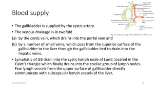 Blood supply
• The gallbladder is supplied by the cystic artery.
• The venous drainage is in twofold
(a) by the cystic vein, which drains into the portal vein and
(b) by a number of small veins, which pass from the superior surface of the
gallbladder to the liver through the gallbladder bed to drain into the
hepatic veins.
• Lymphatic of GB drain into the cystic lymph node of Lund, located in the
Calot’s triangle which finally drains into the coeliac group of lymph nodes.
Few lymph vessels from the upper surface of gallbladder directly
communicate with subcapsular lymph vessels of the liver.
01/14/2022 09:41 34
 