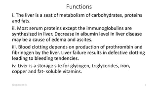 Functions
i. The liver is a seat of metabolism of carbohydrates, proteins
and fats.
ii. Most serum proteins except the immunoglobulins are
synthesized in liver. Decrease in albumin level in liver disease
may be a cause of edema and ascites.
iii. Blood clotting depends on production of prothrombin and
fibrinogen by the liver. Liver failure results in defective clotting
leading to bleeding tendencies.
iv. Liver is a storage site for glycogen, triglycerides, iron,
copper and fat- soluble vitamins.
01/14/2022 09:41 5
 