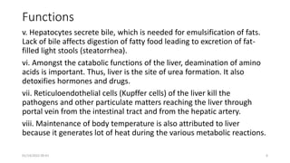 Functions
v. Hepatocytes secrete bile, which is needed for emulsification of fats.
Lack of bile affects digestion of fatty food leading to excretion of fat-
filled light stools (steatorrhea).
vi. Amongst the catabolic functions of the liver, deamination of amino
acids is important. Thus, liver is the site of urea formation. It also
detoxifies hormones and drugs.
vii. Reticuloendothelial cells (Kupffer cells) of the liver kill the
pathogens and other particulate matters reaching the liver through
portal vein from the intestinal tract and from the hepatic artery.
viii. Maintenance of body temperature is also attributed to liver
because it generates lot of heat during the various metabolic reactions.
01/14/2022 09:41 6
 