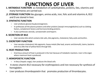 FUNCTIONS OF LIVER
1. METABOLIC FUNCTION as metabolism of carbohydrates, proteins, fats, vitamins and
many hormones are carried out.
„2. STORAGE FUNCTION like glycogen, amino acids, iron, folic acid and vitamins A, B12
and D are stored in liver.
3. SYNTHETIC FUNCTION
– Liver produces glucose by gluconeogenesis.
– It synthesizes all the plasma proteins and other proteins (except immunoglobulins) such as clotting
factors, complement factors and hormone binding proteins.
– It also synthesizes steroids, somatomedin and heparin.
4. SECRETION OF BILE
– Liver secretes bile which contains bile salts, bile pigments, cholesterol, fatty acids and lecithin.
5. EXCRETORY FUNCTION
– Liver excretes cholesterol, bile pigments, heavy metals (like lead, arsenic and bismuth), toxins, bacteria
and virus (like that of yellow fever) through bile.
6. HEAT PRODUCTION
– Enormous amount of heat is produced in the liver because of metabolic reactions. Liver is the organ
where maximum heat is produced.
7. HEMOPOIETIC FUNCTION
– In fetus (hepatic stage), liver produces the blood cells
• It stores vitamin B12 necessary for erythropoiesis and iron necessary for synthesis of
hemoglobin.
• Liver produces thrombopoietin that promotes production of thrombocytes.
 