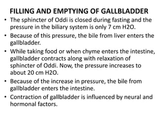 FILLING AND EMPTYING OF GALLBLADDER
• The sphincter of Oddi is closed during fasting and the
pressure in the biliary system is only 7 cm H2O.
• Because of this pressure, the bile from liver enters the
gallbladder.
• While taking food or when chyme enters the intestine,
gallbladder contracts along with relaxation of
sphincter of Oddi. Now, the pressure increases to
about 20 cm H2O.
• Because of the increase in pressure, the bile from
gallbladder enters the intestine.
• Contraction of gallbladder is influenced by neural and
hormonal factors.
 