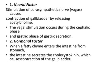 • 1. Neural Factor
Stimulation of parasympathetic nerve (vagus)
causes
contraction of gallbladder by releasing
acetylcholine.
• The vagal stimulation occurs during the cephalic
phase
• and gastric phase of gastric secretion.
• 2. Hormonal Factor
• When a fatty chyme enters the intestine from
stomach,
• the intestine secretes the cholecystokinin, which
causescontraction of the gallbladder.
 