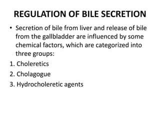 REGULATION OF BILE SECRETION
• Secretion of bile from liver and release of bile
from the gallbladder are influenced by some
chemical factors, which are categorized into
three groups:
1. Choleretics
2. Cholagogue
3. Hydrocholeretic agents
 