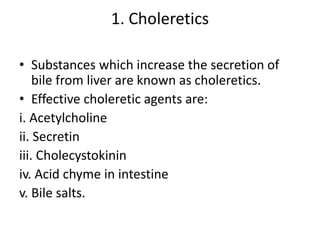 1. Choleretics
• Substances which increase the secretion of
bile from liver are known as choleretics.
• Effective choleretic agents are:
i. Acetylcholine
ii. Secretin
iii. Cholecystokinin
iv. Acid chyme in intestine
v. Bile salts.
 