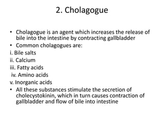 2. Cholagogue
• Cholagogue is an agent which increases the release of
bile into the intestine by contracting gallbladder
• Common cholagogues are:
i. Bile salts
ii. Calcium
iii. Fatty acids
iv. Amino acids
v. Inorganic acids
• All these substances stimulate the secretion of
cholecystokinin, which in turn causes contraction of
gallbladder and flow of bile into intestine
 