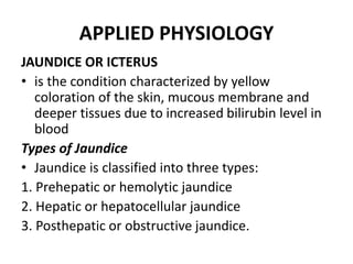 APPLIED PHYSIOLOGY
JAUNDICE OR ICTERUS
• is the condition characterized by yellow
coloration of the skin, mucous membrane and
deeper tissues due to increased bilirubin level in
blood
Types of Jaundice
• Jaundice is classified into three types:
1. Prehepatic or hemolytic jaundice
2. Hepatic or hepatocellular jaundice
3. Posthepatic or obstructive jaundice.
 