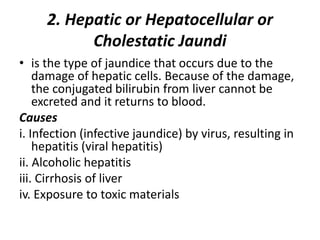 2. Hepatic or Hepatocellular or
Cholestatic Jaundi
• is the type of jaundice that occurs due to the
damage of hepatic cells. Because of the damage,
the conjugated bilirubin from liver cannot be
excreted and it returns to blood.
Causes
i. Infection (infective jaundice) by virus, resulting in
hepatitis (viral hepatitis)
ii. Alcoholic hepatitis
iii. Cirrhosis of liver
iv. Exposure to toxic materials
 