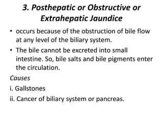 3. Posthepatic or Obstructive or
Extrahepatic Jaundice
• occurs because of the obstruction of bile flow
at any level of the biliary system.
• The bile cannot be excreted into small
intestine. So, bile salts and bile pigments enter
the circulation.
Causes
i. Gallstones
ii. Cancer of biliary system or pancreas.
 