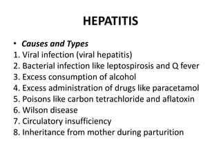 HEPATITIS
• Causes and Types
1. Viral infection (viral hepatitis)
2. Bacterial infection like leptospirosis and Q fever
3. Excess consumption of alcohol
4. Excess administration of drugs like paracetamol
5. Poisons like carbon tetrachloride and aflatoxin
6. Wilson disease
7. Circulatory insufficiency
8. Inheritance from mother during parturition
 