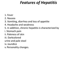 Features of Hepatitis
1. Fever
2. Nausea
3. Vomiting, diarrhea and loss of appetite
4. Headache and weakness
5. In addition, chronic hepatitis is characterized by
i. Stomach pain
ii. Paleness of skin
iii. Darkcolored
urine and pale stool
iv. Jaundice
v. Personality changes.
 