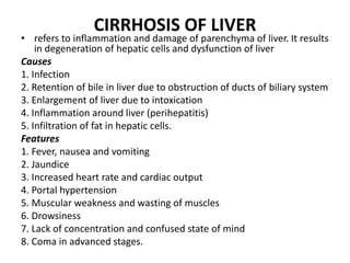 CIRRHOSIS OF LIVER
• refers to inflammation and damage of parenchyma of liver. It results
in degeneration of hepatic cells and dysfunction of liver
Causes
1. Infection
2. Retention of bile in liver due to obstruction of ducts of biliary system
3. Enlargement of liver due to intoxication
4. Inflammation around liver (perihepatitis)
5. Infiltration of fat in hepatic cells.
Features
1. Fever, nausea and vomiting
2. Jaundice
3. Increased heart rate and cardiac output
4. Portal hypertension
5. Muscular weakness and wasting of muscles
6. Drowsiness
7. Lack of concentration and confused state of mind
8. Coma in advanced stages.
 