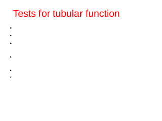 Tests for tubular function
1) Specific gravity of urine – Normal 1.015-1.025
•This is an indication of osmolality.
•In case of proteinuria - S.G. elevated.
•Earliest manifestation of renal disease may be
difficulty in concentrating the urine.
•↓ Sp.gr.— excessive water intake, Ch. Nephritis, Diabetes
Insipidus
•↑Sp.gr.— diabetes mellitus, nephrosis, Ch. Renal failure.
•Fixed sp.gr. at 1.010  isosthenuria — earliest manifestation of
renal damage.
 