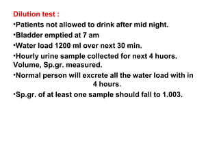 Dilution test :
•Patients not allowed to drink after mid night.
•Bladder emptied at 7 am
•Water load 1200 ml over next 30 min.
•Hourly urine sample collected for next 4 huors.
Volume, Sp.gr. measured.
•Normal person will excrete all the water load with in
4 hours.
•Sp.gr. of at least one sample should fall to 1.003.
 