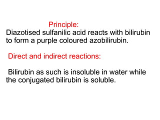 Principle:
Diazotised sulfanilic acid reacts with bilirubin
to form a purple coloured azobilirubin.
Direct and indirect reactions:
Bilirubin as such is insoluble in water while
the conjugated bilirubin is soluble.
 