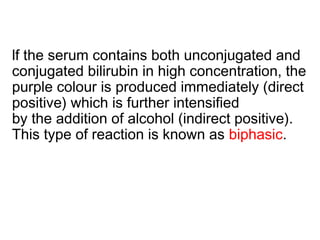 lf the serum contains both unconjugated and
conjugated bilirubin in high concentration, the
purple colour is produced immediately (direct
positive) which is further intensified
by the addition of alcohol (indirect positive).
This type of reaction is known as biphasic.
 