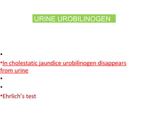 URINE UROBILINOGEN
(formed in intestine by bacterial action)
Increase in urine is sensitive indicator of
hepatocellular disease
•It is markedly increased in hemolysis
•In cholestatic jaundice urobilinogen disappears
from urine
•Urine strips are available
•Fresh urine should be used
•Ehrlich’s test – gives pink-red color
 