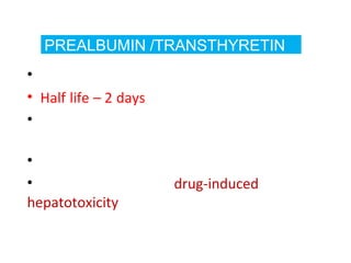 PREALBUMIN /TRANSTHYRETIN
• Levels fall in liver disease
• Half life – 2 days
• Sensitive indicator of any changes affecting
its synthesis and catabolism
• PAB is a negative acute phase reactant
• Particularly useful in drug-induced
hepatotoxicity
 