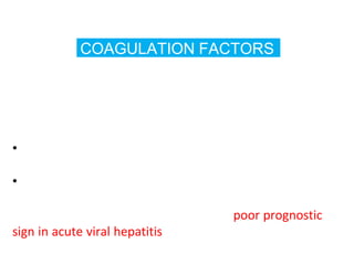 COAGULATION FACTORS
•With the exception of F-VIII , all other factors are
synthesized in liver
•Half life ranges from 6hrs for F-VII to 5 days for
fibrinogen
•So their measurement is the single best measure of
hepatic synthetic function
•Tests – Serum prothrombin time
•Marked increase in PT >5secs above the control and not
corrected by Vit K administration – is a poor prognostic
sign in acute viral hepatitis and other acute and
chronic liver disease
 