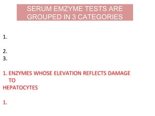 1. Enzymes whose elevation reflects damage to
hepatocytes
2. Enzymes whose elevation reflects cholestasis
3. Enzyme test that do not fit into either pattern
1. ENZYMES WHOSE ELEVATION REFLECTS DAMAGE
TO
HEPATOCYTES
1. AMINOTRANSFERASES (transaminases) – AST and
ALT
SERUM EMZYME TESTS ARE
GROUPED IN 3 CATEGORIES
 