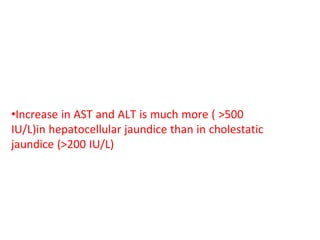 •Determination of these enzymes are helpful in
distinguishing hepatocellular from cholestatic
jaundice
•Increase in AST and ALT is much more ( >500
IU/L)in hepatocellular jaundice than in cholestatic
jaundice (>200 IU/L)
•Persistence of elevated ALT and AST beyond 6
months in a case of hepatitis indicates development
of chronic hepatitis
 