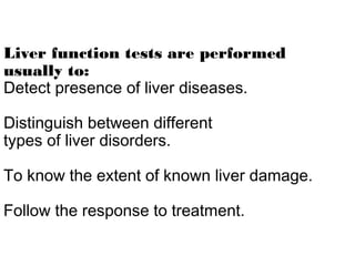 Liver function tests are performed
usually to:
Detect presence of liver diseases.
Distinguish between different
types of liver disorders.
To know the extent of known liver damage.
Follow the response to treatment.
 
