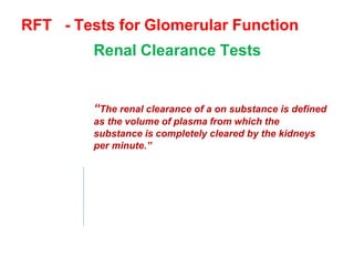 RFT - Tests for Glomerular Function
Renal Clearance Tests
To assess the rate of glomerular
filtration & renal blood flow.
“The renal clearance of a on substance is defined
as the volume of plasma from which the
substance is completely cleared by the kidneys
per minute.”
This
- plasma conc. Of the substance & it’s
excretary rateDepend
On
-
GFR-
Renal plasma flow
 