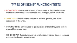 TYPES OF KIDNEY FUNCTION TESTS
• BLOOD TESTS :- Measure the levels of substances in the blood that are
filtered by the kidneys. Such as blood urea nitrogen, serum creatinine.
• URINE TESTS:- Measure the amount of protein, glucose, and other
substances in the urine.
• IMAGING TESTS:- Can be used to get a picture of the kidneys and look for
any problem or damage.
• KIDNEY BIOPSY:- Procedure where a small piece of kidney tissue is removed
and examined under a microscope.
 