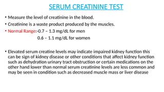 SERUM CREATININE TEST
• Measure the level of creatinine in the blood.
• Creatinine is a waste product produced by the muscles.
• Normal Range:-0.7 – 1.3 mg/dL for men
0.6 – 1.1 mg/dL for women
• Elevated serum creatine levels may indicate impaired kidney function this
can be sign of kidney disease or other conditions that affect kidney function
such as dehydration urinary tract obstruction or certain medications on the
other hand lower than normal serum creatinine levels are less common and
may be seen in condition such as decreased muscle mass or liver disease
 