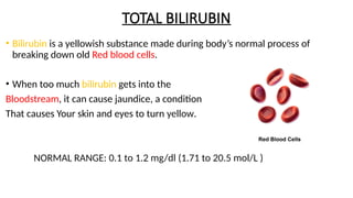 TOTAL BILIRUBIN
• Bilirubin is a yellowish substance made during body’s normal process of
breaking down old Red blood cells.
• When too much bilirubin gets into the
Bloodstream, it can cause jaundice, a condition
That causes Your skin and eyes to turn yellow.
NORMAL RANGE: 0.1 to 1.2 mg/dl (1.71 to 20.5 mol/L )
 