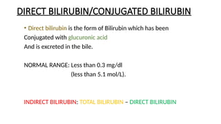 DIRECT BILIRUBIN/CONJUGATED BILIRUBIN
• Direct bilirubin is the form of Bilirubin which has been
Conjugated with glucuronic acid
And is excreted in the bile.
NORMAL RANGE: Less than 0.3 mg/dl
(less than 5.1 mol/L).
INDIRECT BILIRUBIN: TOTAL BILIRUBIN – DIRECT BILIRUBIN
 