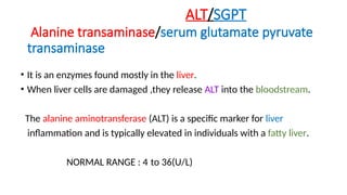 ALT/SGPT
Alanine transaminase/serum glutamate pyruvate
transaminase
• It is an enzymes found mostly in the liver.
• When liver cells are damaged ,they release ALT into the bloodstream.
The alanine aminotransferase (ALT) is a specific marker for liver
inflammation and is typically elevated in individuals with a fatty liver.
NORMAL RANGE : 4 to 36(U/L)
 