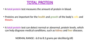 TOTAL PROTEIN
• A total protein test measures the amount of protein in blood.
• Proteins are important for the health and growth of the body’s cells and
tissues.
• A total protein test can detect normal or abnormal, protein levels, which
can help diagnose medical conditions, such as kidney and liver diseases.
NORMAL RANGE : 6.0 to 8.3 grams per deciliter(g/dl)
 