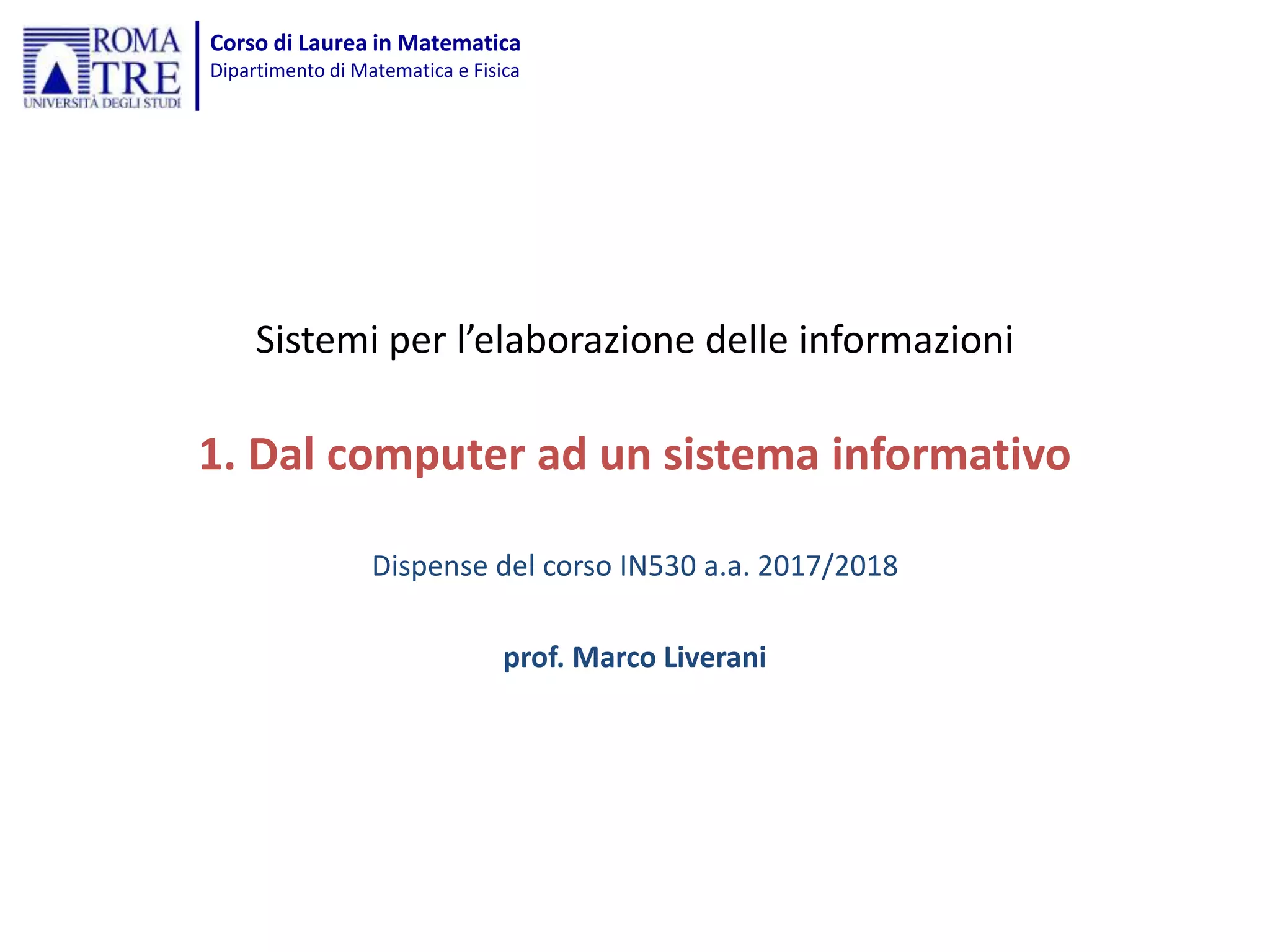Corso di Laurea in Matematica
Dipartimento di Matematica e Fisica
Sistemi per l’elaborazione delle informazioni
1. Dal computer ad un sistema informativo
Dispense del corso IN530 a.a. 2017/2018
prof. Marco Liverani
 