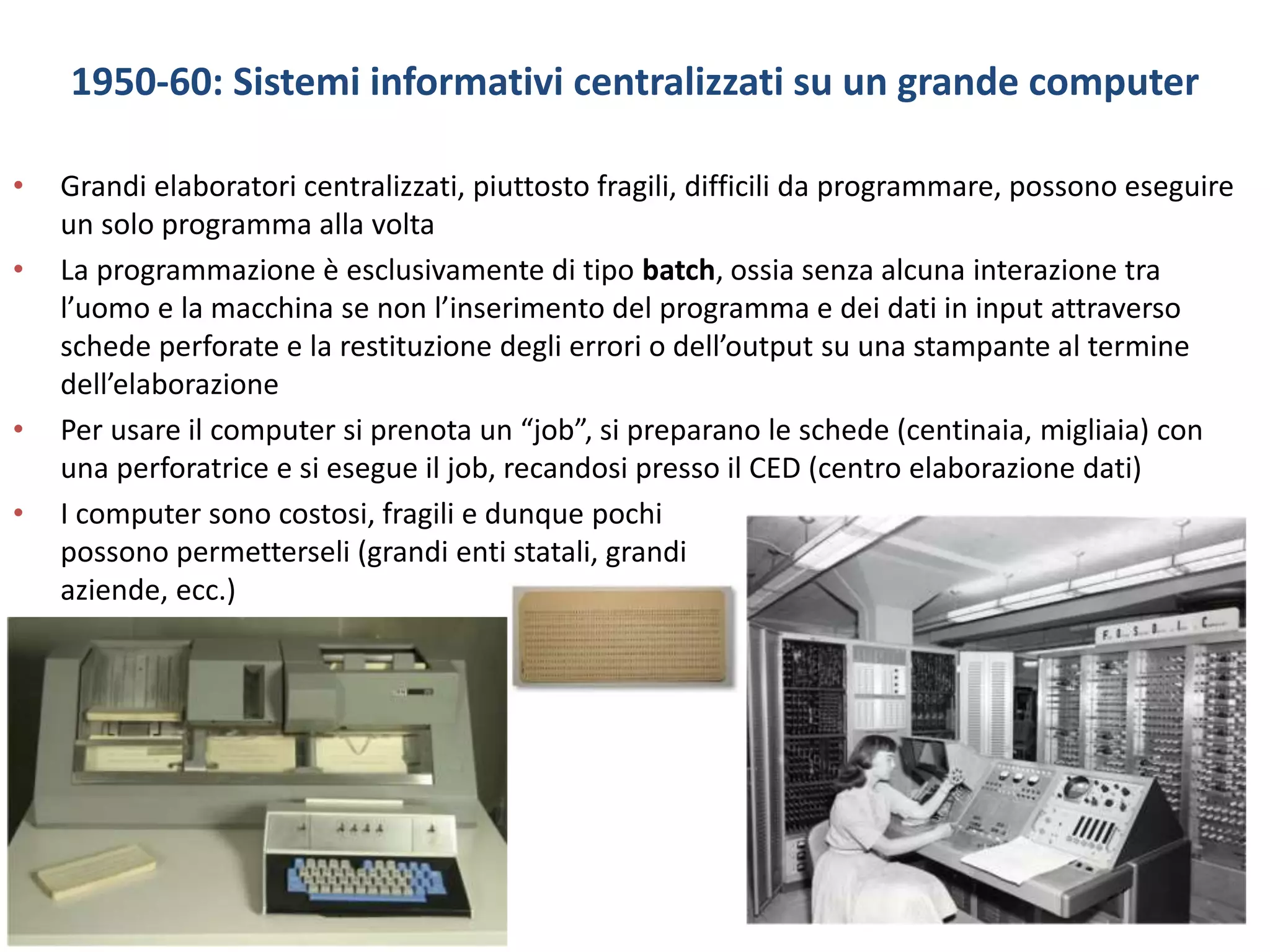 1950-60: Sistemi informativi centralizzati su un grande computer
• Grandi elaboratori centralizzati, piuttosto fragili, difficili da programmare, possono eseguire
un solo programma alla volta
• La programmazione è esclusivamente di tipo batch, ossia senza alcuna interazione tra
l’uomo e la macchina se non l’inserimento del programma e dei dati in input attraverso
schede perforate e la restituzione degli errori o dell’output su una stampante al termine
dell’elaborazione
• Per usare il computer si prenota un “job”, si preparano le schede (centinaia, migliaia) con
una perforatrice e si esegue il job, recandosi presso il CED (centro elaborazione dati)
• I computer sono costosi, fragili e dunque pochi
possono permetterseli (grandi enti statali, grandi
aziende, ecc.)
 