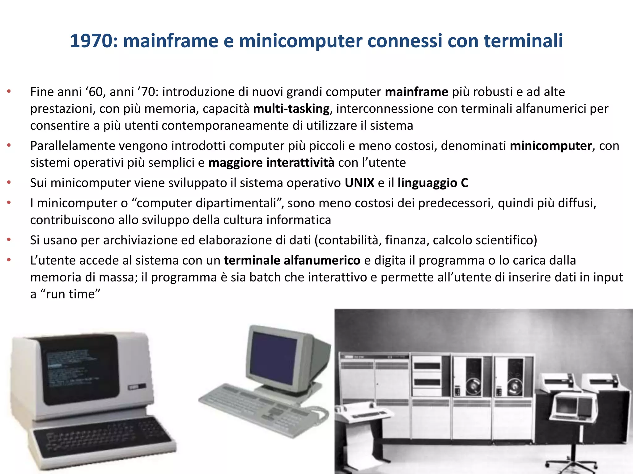 1970: mainframe e minicomputer connessi con terminali
• Fine anni ‘60, anni ’70: introduzione di nuovi grandi computer mainframe più robusti e ad alte
prestazioni, con più memoria, capacità multi-tasking, interconnessione con terminali alfanumerici per
consentire a più utenti contemporaneamente di utilizzare il sistema
• Parallelamente vengono introdotti computer più piccoli e meno costosi, denominati minicomputer, con
sistemi operativi più semplici e maggiore interattività con l’utente
• Sui minicomputer viene sviluppato il sistema operativo UNIX e il linguaggio C
• I minicomputer o “computer dipartimentali”, sono meno costosi dei predecessori, quindi più diffusi,
contribuiscono allo sviluppo della cultura informatica
• Si usano per archiviazione ed elaborazione di dati (contabilità, finanza, calcolo scientifico)
• L’utente accede al sistema con un terminale alfanumerico e digita il programma o lo carica dalla
memoria di massa; il programma è sia batch che interattivo e permette all’utente di inserire dati in input
a “run time”
 