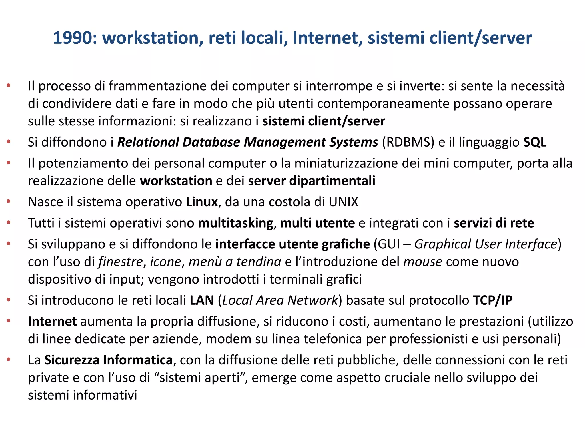 1990: workstation, reti locali, Internet, sistemi client/server
• Il processo di frammentazione dei computer si interrompe e si inverte: si sente la necessità
di condividere dati e fare in modo che più utenti contemporaneamente possano operare
sulle stesse informazioni: si realizzano i sistemi client/server
• Si diffondono i Relational Database Management Systems (RDBMS) e il linguaggio SQL
• Il potenziamento dei personal computer o la miniaturizzazione dei mini computer, porta alla
realizzazione delle workstation e dei server dipartimentali
• Nasce il sistema operativo Linux, da una costola di UNIX
• Tutti i sistemi operativi sono multitasking, multi utente e integrati con i servizi di rete
• Si sviluppano e si diffondono le interfacce utente grafiche (GUI – Graphical User Interface)
con l’uso di finestre, icone, menù a tendina e l’introduzione del mouse come nuovo
dispositivo di input; vengono introdotti i terminali grafici
• Si introducono le reti locali LAN (Local Area Network) basate sul protocollo TCP/IP
• Internet aumenta la propria diffusione, si riducono i costi, aumentano le prestazioni (utilizzo
di linee dedicate per aziende, modem su linea telefonica per professionisti e usi personali)
• La Sicurezza Informatica, con la diffusione delle reti pubbliche, delle connessioni con le reti
private e con l’uso di “sistemi aperti”, emerge come aspetto cruciale nello sviluppo dei
sistemi informativi
 