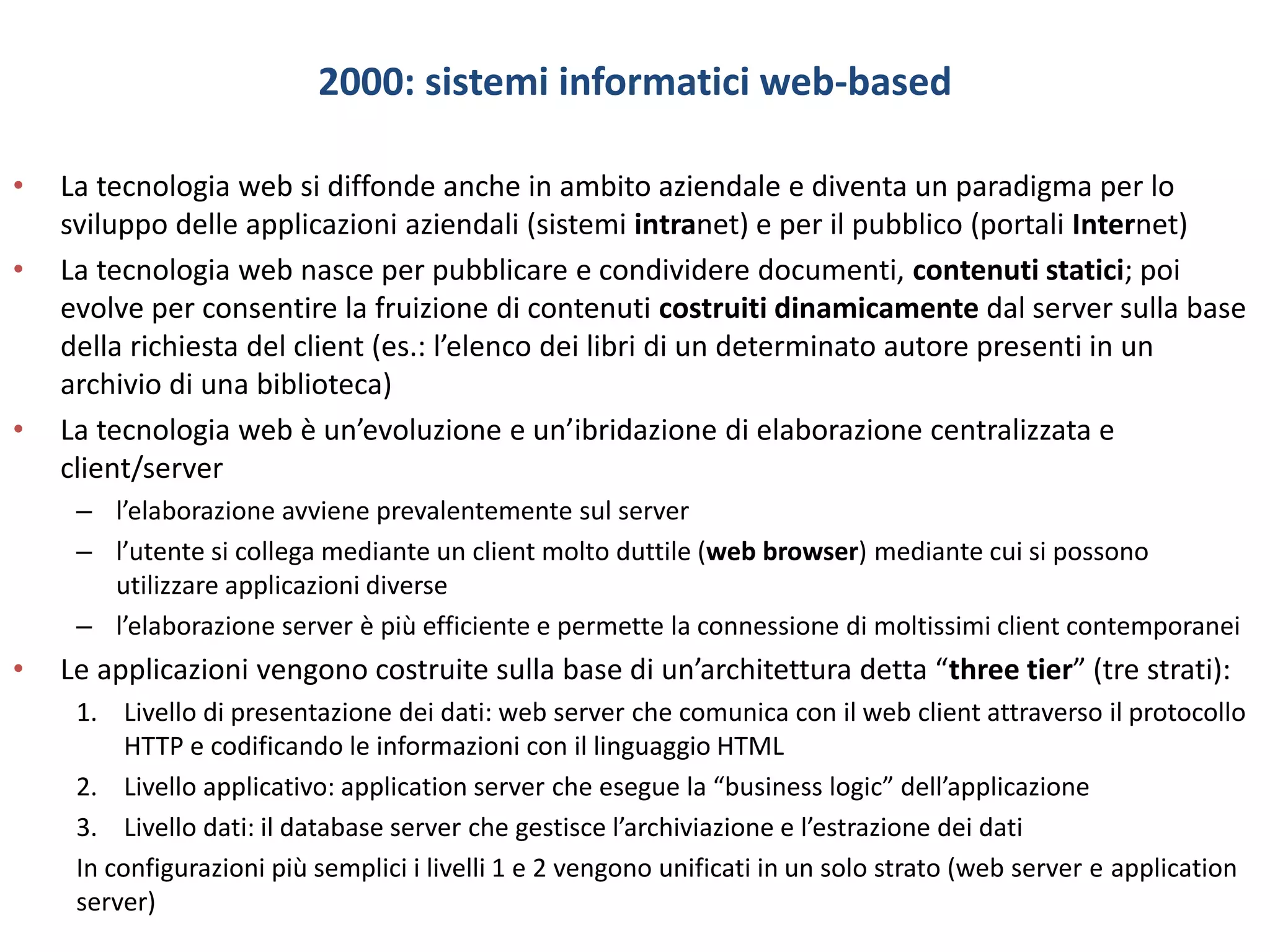 2000: sistemi informatici web-based
• La tecnologia web si diffonde anche in ambito aziendale e diventa un paradigma per lo
sviluppo delle applicazioni aziendali (sistemi intranet) e per il pubblico (portali Internet)
• La tecnologia web nasce per pubblicare e condividere documenti, contenuti statici; poi
evolve per consentire la fruizione di contenuti costruiti dinamicamente dal server sulla base
della richiesta del client (es.: l’elenco dei libri di un determinato autore presenti in un
archivio di una biblioteca)
• La tecnologia web è un’evoluzione e un’ibridazione di elaborazione centralizzata e
client/server
– l’elaborazione avviene prevalentemente sul server
– l’utente si collega mediante un client molto duttile (web browser) mediante cui si possono
utilizzare applicazioni diverse
– l’elaborazione server è più efficiente e permette la connessione di moltissimi client contemporanei
• Le applicazioni vengono costruite sulla base di un’architettura detta “three tier” (tre strati):
1. Livello di presentazione dei dati: web server che comunica con il web client attraverso il protocollo
HTTP e codificando le informazioni con il linguaggio HTML
2. Livello applicativo: application server che esegue la “business logic” dell’applicazione
3. Livello dati: il database server che gestisce l’archiviazione e l’estrazione dei dati
In configurazioni più semplici i livelli 1 e 2 vengono unificati in un solo strato (web server e application
server)
 