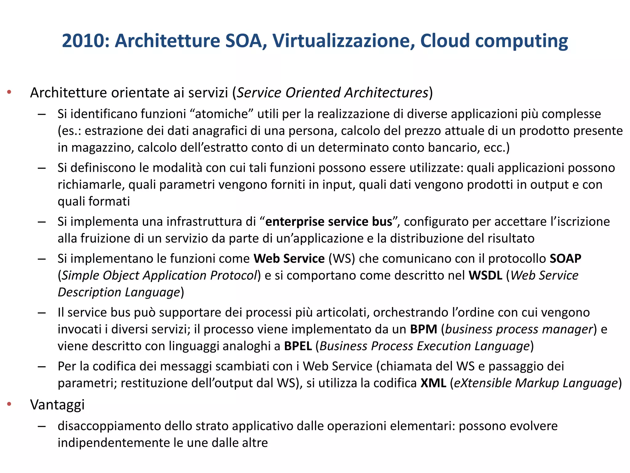 2010: Architetture SOA, Virtualizzazione, Cloud computing
• Architetture orientate ai servizi (Service Oriented Architectures)
– Si identificano funzioni “atomiche” utili per la realizzazione di diverse applicazioni più complesse
(es.: estrazione dei dati anagrafici di una persona, calcolo del prezzo attuale di un prodotto presente
in magazzino, calcolo dell’estratto conto di un determinato conto bancario, ecc.)
– Si definiscono le modalità con cui tali funzioni possono essere utilizzate: quali applicazioni possono
richiamarle, quali parametri vengono forniti in input, quali dati vengono prodotti in output e con
quali formati
– Si implementa una infrastruttura di “enterprise service bus”, configurato per accettare l’iscrizione
alla fruizione di un servizio da parte di un’applicazione e la distribuzione del risultato
– Si implementano le funzioni come Web Service (WS) che comunicano con il protocollo SOAP
(Simple Object Application Protocol) e si comportano come descritto nel WSDL (Web Service
Description Language)
– Il service bus può supportare dei processi più articolati, orchestrando l’ordine con cui vengono
invocati i diversi servizi; il processo viene implementato da un BPM (business process manager) e
viene descritto con linguaggi analoghi a BPEL (Business Process Execution Language)
– Per la codifica dei messaggi scambiati con i Web Service (chiamata del WS e passaggio dei
parametri; restituzione dell’output dal WS), si utilizza la codifica XML (eXtensible Markup Language)
• Vantaggi
– disaccoppiamento dello strato applicativo dalle operazioni elementari: possono evolvere
indipendentemente le une dalle altre
 