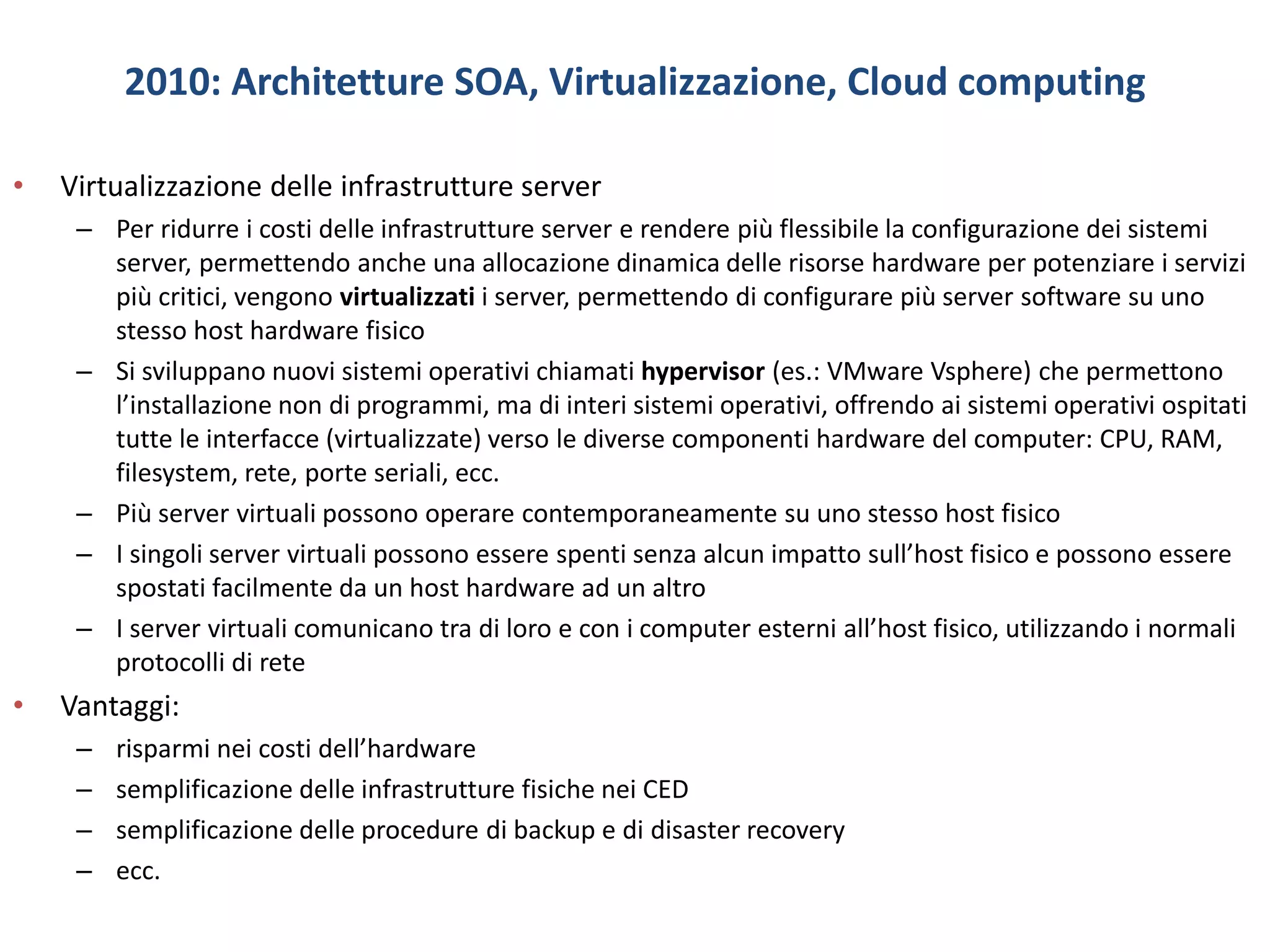 2010: Architetture SOA, Virtualizzazione, Cloud computing
• Virtualizzazione delle infrastrutture server
– Per ridurre i costi delle infrastrutture server e rendere più flessibile la configurazione dei sistemi
server, permettendo anche una allocazione dinamica delle risorse hardware per potenziare i servizi
più critici, vengono virtualizzati i server, permettendo di configurare più server software su uno
stesso host hardware fisico
– Si sviluppano nuovi sistemi operativi chiamati hypervisor (es.: VMware Vsphere) che permettono
l’installazione non di programmi, ma di interi sistemi operativi, offrendo ai sistemi operativi ospitati
tutte le interfacce (virtualizzate) verso le diverse componenti hardware del computer: CPU, RAM,
filesystem, rete, porte seriali, ecc.
– Più server virtuali possono operare contemporaneamente su uno stesso host fisico
– I singoli server virtuali possono essere spenti senza alcun impatto sull’host fisico e possono essere
spostati facilmente da un host hardware ad un altro
– I server virtuali comunicano tra di loro e con i computer esterni all’host fisico, utilizzando i normali
protocolli di rete
• Vantaggi:
– risparmi nei costi dell’hardware
– semplificazione delle infrastrutture fisiche nei CED
– semplificazione delle procedure di backup e di disaster recovery
– ecc.
 