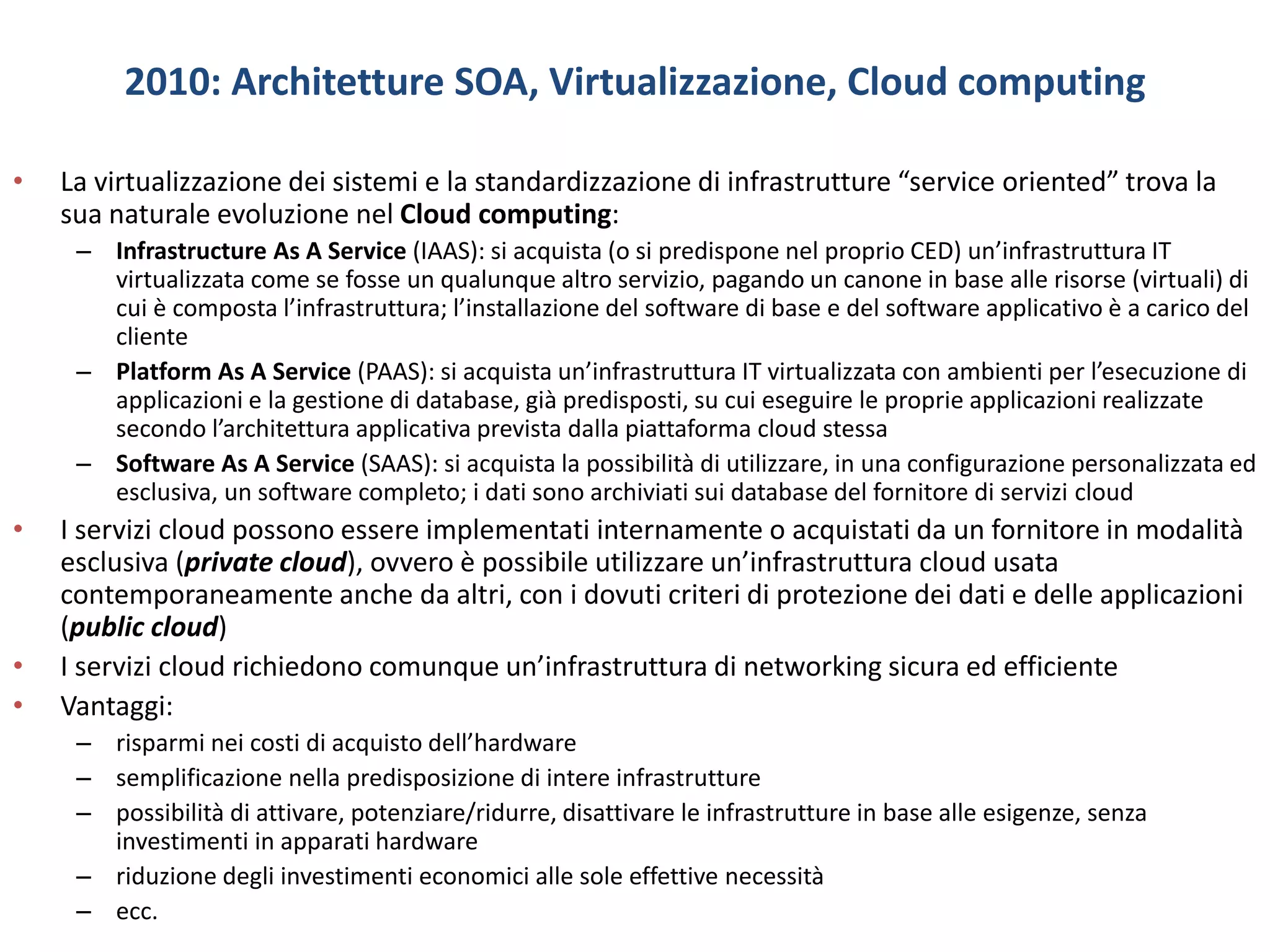 2010: Architetture SOA, Virtualizzazione, Cloud computing
• La virtualizzazione dei sistemi e la standardizzazione di infrastrutture “service oriented” trova la
sua naturale evoluzione nel Cloud computing:
– Infrastructure As A Service (IAAS): si acquista (o si predispone nel proprio CED) un’infrastruttura IT
virtualizzata come se fosse un qualunque altro servizio, pagando un canone in base alle risorse (virtuali) di
cui è composta l’infrastruttura; l’installazione del software di base e del software applicativo è a carico del
cliente
– Platform As A Service (PAAS): si acquista un’infrastruttura IT virtualizzata con ambienti per l’esecuzione di
applicazioni e la gestione di database, già predisposti, su cui eseguire le proprie applicazioni realizzate
secondo l’architettura applicativa prevista dalla piattaforma cloud stessa
– Software As A Service (SAAS): si acquista la possibilità di utilizzare, in una configurazione personalizzata ed
esclusiva, un software completo; i dati sono archiviati sui database del fornitore di servizi cloud
• I servizi cloud possono essere implementati internamente o acquistati da un fornitore in modalità
esclusiva (private cloud), ovvero è possibile utilizzare un’infrastruttura cloud usata
contemporaneamente anche da altri, con i dovuti criteri di protezione dei dati e delle applicazioni
(public cloud)
• I servizi cloud richiedono comunque un’infrastruttura di networking sicura ed efficiente
• Vantaggi:
– risparmi nei costi di acquisto dell’hardware
– semplificazione nella predisposizione di intere infrastrutture
– possibilità di attivare, potenziare/ridurre, disattivare le infrastrutture in base alle esigenze, senza
investimenti in apparati hardware
– riduzione degli investimenti economici alle sole effettive necessità
– ecc.
 