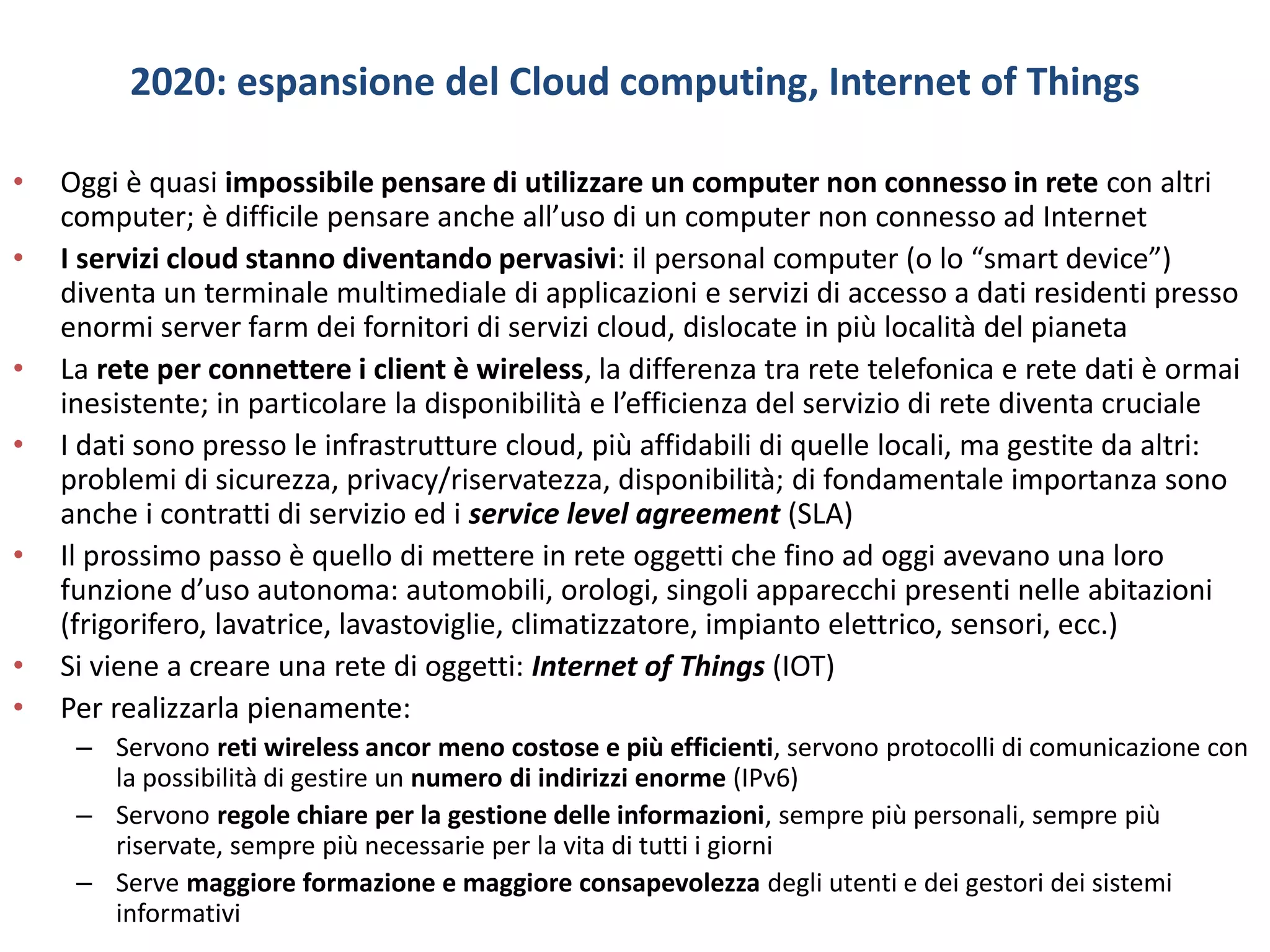 2020: espansione del Cloud computing, Internet of Things
• Oggi è quasi impossibile pensare di utilizzare un computer non connesso in rete con altri
computer; è difficile pensare anche all’uso di un computer non connesso ad Internet
• I servizi cloud stanno diventando pervasivi: il personal computer (o lo “smart device”)
diventa un terminale multimediale di applicazioni e servizi di accesso a dati residenti presso
enormi server farm dei fornitori di servizi cloud, dislocate in più località del pianeta
• La rete per connettere i client è wireless, la differenza tra rete telefonica e rete dati è ormai
inesistente; in particolare la disponibilità e l’efficienza del servizio di rete diventa cruciale
• I dati sono presso le infrastrutture cloud, più affidabili di quelle locali, ma gestite da altri:
problemi di sicurezza, privacy/riservatezza, disponibilità; di fondamentale importanza sono
anche i contratti di servizio ed i service level agreement (SLA)
• Il prossimo passo è quello di mettere in rete oggetti che fino ad oggi avevano una loro
funzione d’uso autonoma: automobili, orologi, singoli apparecchi presenti nelle abitazioni
(frigorifero, lavatrice, lavastoviglie, climatizzatore, impianto elettrico, sensori, ecc.)
• Si viene a creare una rete di oggetti: Internet of Things (IOT)
• Per realizzarla pienamente:
– Servono reti wireless ancor meno costose e più efficienti, servono protocolli di comunicazione con
la possibilità di gestire un numero di indirizzi enorme (IPv6)
– Servono regole chiare per la gestione delle informazioni, sempre più personali, sempre più
riservate, sempre più necessarie per la vita di tutti i giorni
– Serve maggiore formazione e maggiore consapevolezza degli utenti e dei gestori dei sistemi
informativi
 
