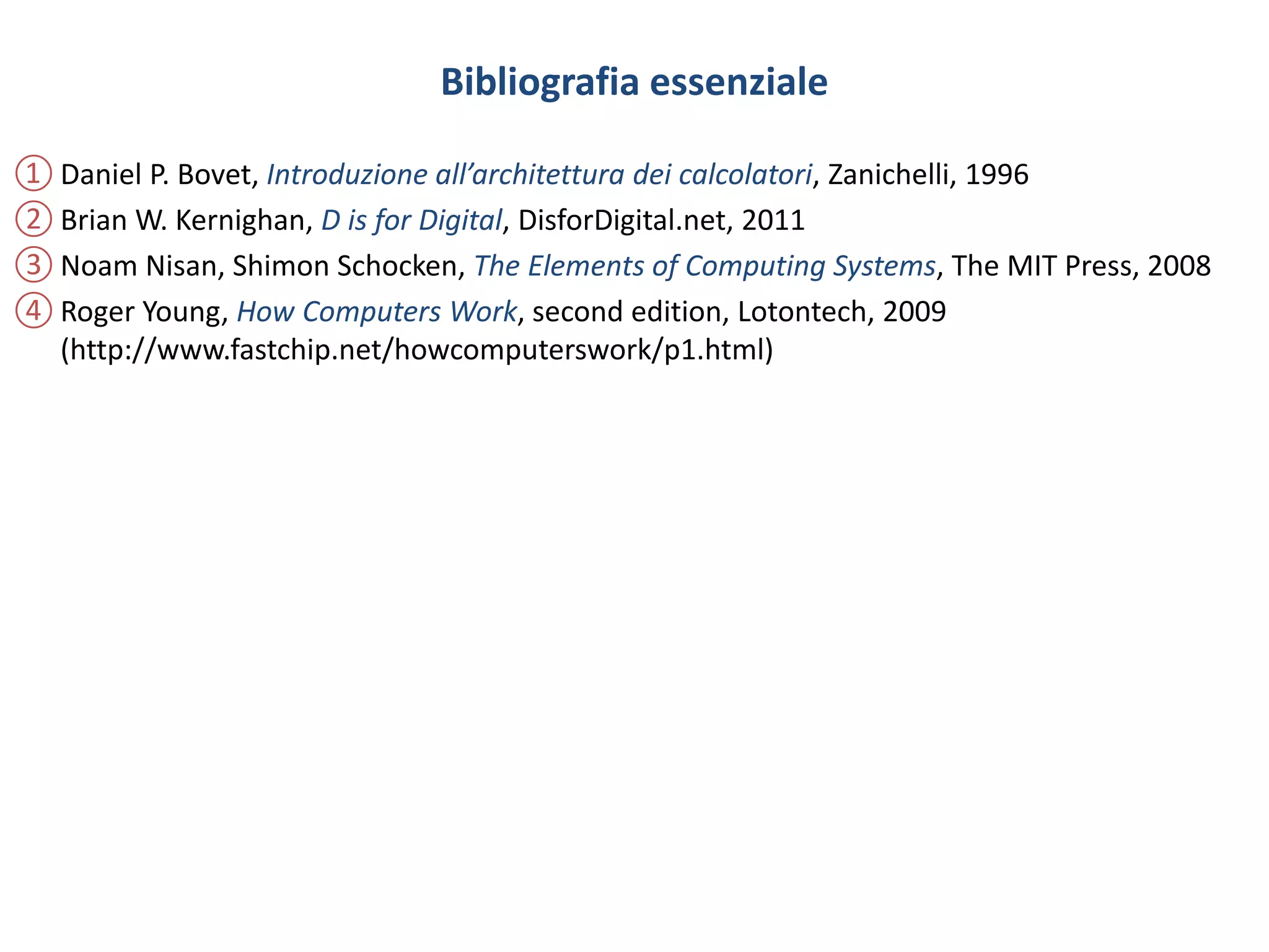 Bibliografia essenziale
① Daniel P. Bovet, Introduzione all’architettura dei calcolatori, Zanichelli, 1996
② Brian W. Kernighan, D is for Digital, DisforDigital.net, 2011
③ Noam Nisan, Shimon Schocken, The Elements of Computing Systems, The MIT Press, 2008
④ Roger Young, How Computers Work, second edition, Lotontech, 2009
(http://www.fastchip.net/howcomputerswork/p1.html)
 