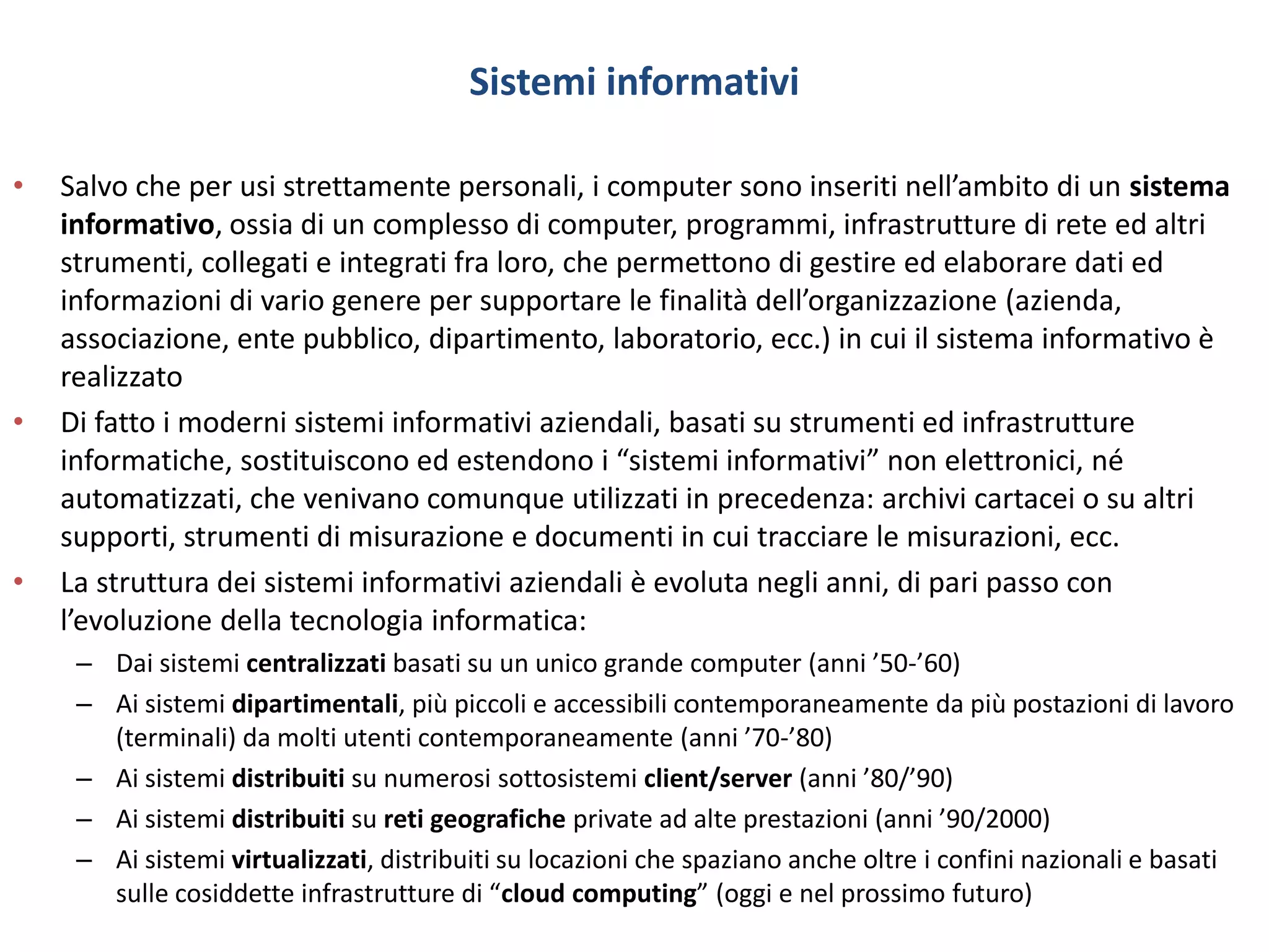 Sistemi informativi
• Salvo che per usi strettamente personali, i computer sono inseriti nell’ambito di un sistema
informativo, ossia di un complesso di computer, programmi, infrastrutture di rete ed altri
strumenti, collegati e integrati fra loro, che permettono di gestire ed elaborare dati ed
informazioni di vario genere per supportare le finalità dell’organizzazione (azienda,
associazione, ente pubblico, dipartimento, laboratorio, ecc.) in cui il sistema informativo è
realizzato
• Di fatto i moderni sistemi informativi aziendali, basati su strumenti ed infrastrutture
informatiche, sostituiscono ed estendono i “sistemi informativi” non elettronici, né
automatizzati, che venivano comunque utilizzati in precedenza: archivi cartacei o su altri
supporti, strumenti di misurazione e documenti in cui tracciare le misurazioni, ecc.
• La struttura dei sistemi informativi aziendali è evoluta negli anni, di pari passo con
l’evoluzione della tecnologia informatica:
– Dai sistemi centralizzati basati su un unico grande computer (anni ’50-’60)
– Ai sistemi dipartimentali, più piccoli e accessibili contemporaneamente da più postazioni di lavoro
(terminali) da molti utenti contemporaneamente (anni ’70-’80)
– Ai sistemi distribuiti su numerosi sottosistemi client/server (anni ’80/’90)
– Ai sistemi distribuiti su reti geografiche private ad alte prestazioni (anni ’90/2000)
– Ai sistemi virtualizzati, distribuiti su locazioni che spaziano anche oltre i confini nazionali e basati
sulle cosiddette infrastrutture di “cloud computing” (oggi e nel prossimo futuro)
 
