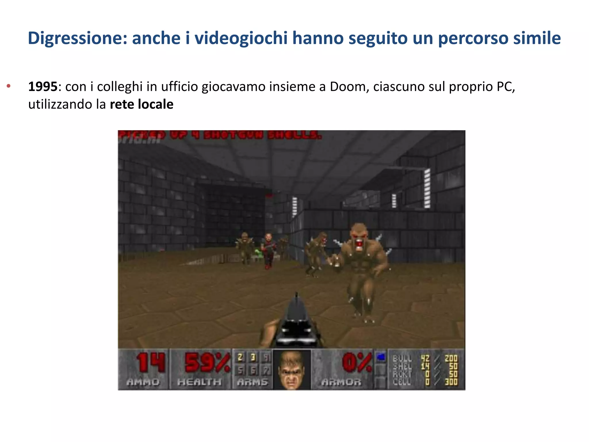 Digressione: anche i videogiochi hanno seguito un percorso simile
• 1995: con i colleghi in ufficio giocavamo insieme a Doom, ciascuno sul proprio PC,
utilizzando la rete locale
 