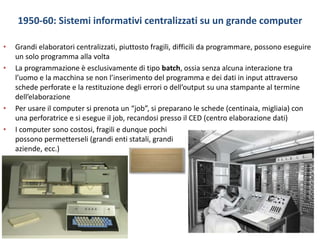 1950-60: Sistemi informativi centralizzati su un grande computer
• Grandi elaboratori centralizzati, piuttosto fragili, difficili da programmare, possono eseguire
un solo programma alla volta
• La programmazione è esclusivamente di tipo batch, ossia senza alcuna interazione tra
l’uomo e la macchina se non l’inserimento del programma e dei dati in input attraverso
schede perforate e la restituzione degli errori o dell’output su una stampante al termine
dell’elaborazione
• Per usare il computer si prenota un “job”, si preparano le schede (centinaia, migliaia) con
una perforatrice e si esegue il job, recandosi presso il CED (centro elaborazione dati)
• I computer sono costosi, fragili e dunque pochi
possono permetterseli (grandi enti statali, grandi
aziende, ecc.)
 