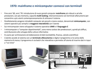 1970: mainframe e minicomputer connessi con terminali
• Fine anni ‘60, anni ’70: introduzione di nuovi grandi computer mainframe più robusti e ad alte
prestazioni, con più memoria, capacità multi-tasking, interconnessione con terminali alfanumerici per
consentire a più utenti contemporaneamente di utilizzare il sistema
• Parallelamente vengono introdotti computer più piccoli e meno costosi, denominati minicomputer, con
sistemi operativi più semplici e maggiore interattività con l’utente
• Sui minicomputer viene sviluppato il sistema operativo UNIX e il linguaggio C
• I minicomputer o “computer dipartimentali”, sono meno costosi dei predecessori, quindi più diffusi,
contribuiscono allo sviluppo della cultura informatica
• Si usano per archiviazione ed elaborazione di dati (contabilità, finanza, calcolo scientifico)
• L’utente accede al sistema con un terminale alfanumerico e digita il programma o lo carica dalla
memoria di massa; il programma è sia batch che interattivo e permette all’utente di inserire dati in input
a “run time”
 