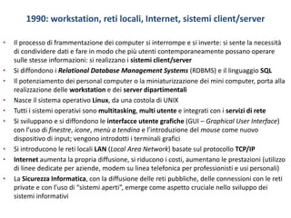 1990: workstation, reti locali, Internet, sistemi client/server
• Il processo di frammentazione dei computer si interrompe e si inverte: si sente la necessità
di condividere dati e fare in modo che più utenti contemporaneamente possano operare
sulle stesse informazioni: si realizzano i sistemi client/server
• Si diffondono i Relational Database Management Systems (RDBMS) e il linguaggio SQL
• Il potenziamento dei personal computer o la miniaturizzazione dei mini computer, porta alla
realizzazione delle workstation e dei server dipartimentali
• Nasce il sistema operativo Linux, da una costola di UNIX
• Tutti i sistemi operativi sono multitasking, multi utente e integrati con i servizi di rete
• Si sviluppano e si diffondono le interfacce utente grafiche (GUI – Graphical User Interface)
con l’uso di finestre, icone, menù a tendina e l’introduzione del mouse come nuovo
dispositivo di input; vengono introdotti i terminali grafici
• Si introducono le reti locali LAN (Local Area Network) basate sul protocollo TCP/IP
• Internet aumenta la propria diffusione, si riducono i costi, aumentano le prestazioni (utilizzo
di linee dedicate per aziende, modem su linea telefonica per professionisti e usi personali)
• La Sicurezza Informatica, con la diffusione delle reti pubbliche, delle connessioni con le reti
private e con l’uso di “sistemi aperti”, emerge come aspetto cruciale nello sviluppo dei
sistemi informativi
 